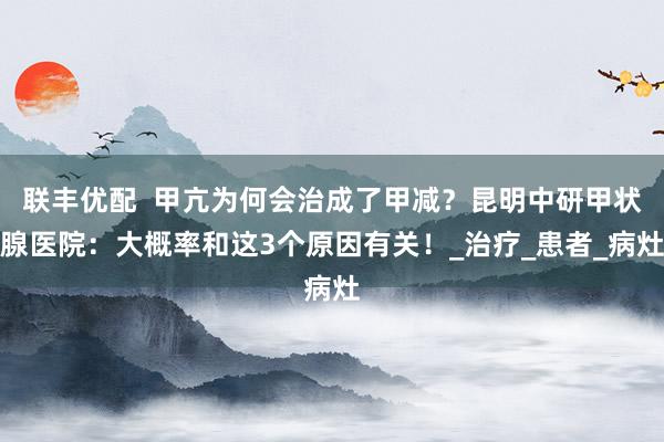 联丰优配  甲亢为何会治成了甲减？昆明中研甲状腺医院：大概率和这3个原因有关！_治疗_患者_病灶