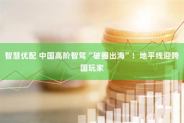 智慧优配 中国高阶智驾“破圈出海”！地平线迎跨国玩家