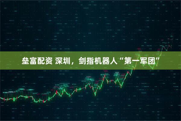 垒富配资 深圳，剑指机器人“第一军团”