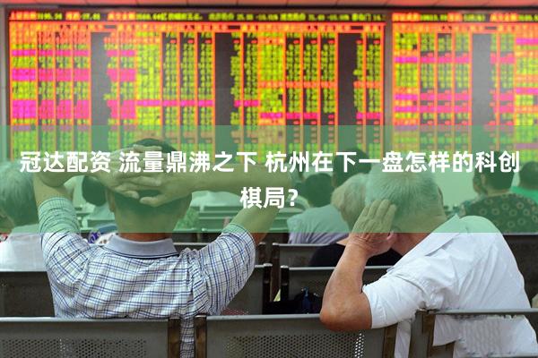 冠达配资 流量鼎沸之下 杭州在下一盘怎样的科创棋局？