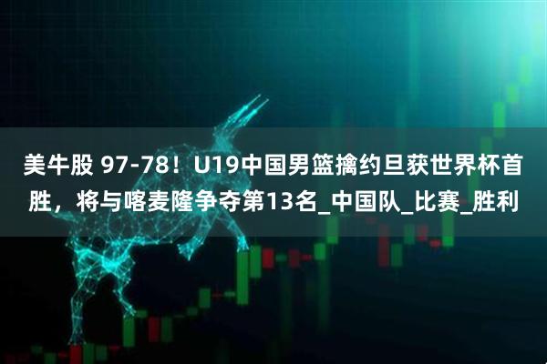 美牛股 97-78！U19中国男篮擒约旦获世界杯首胜，将与喀麦隆争夺第13名_中国队_比赛_胜利