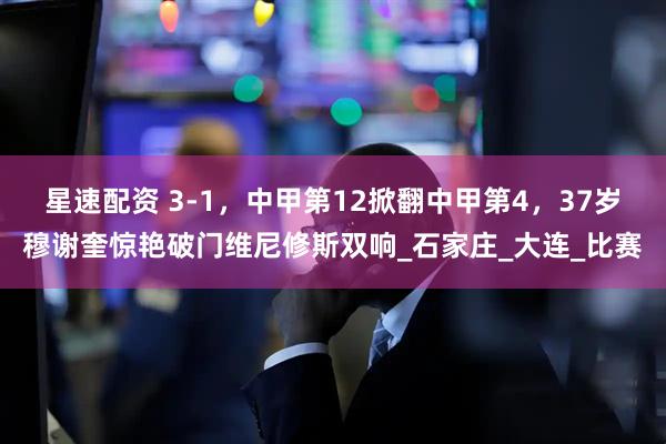 星速配资 3-1，中甲第12掀翻中甲第4，37岁穆谢奎惊艳破门维尼修斯双响_石家庄_大连_比赛