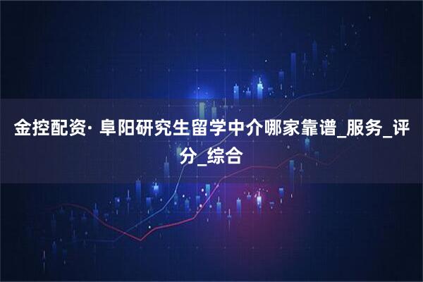 金控配资· 阜阳研究生留学中介哪家靠谱_服务_评分_综合