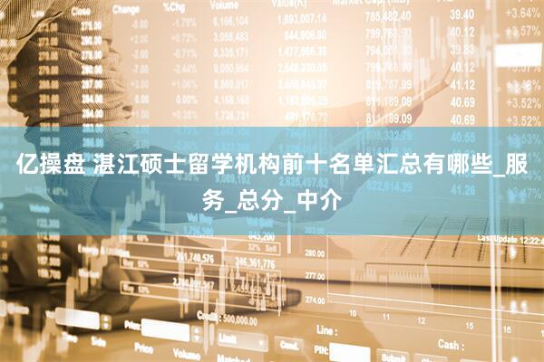 亿操盘 湛江硕士留学机构前十名单汇总有哪些_服务_总分_中介