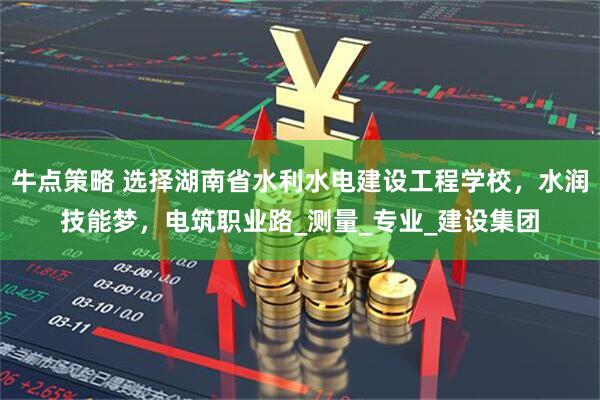 牛点策略 选择湖南省水利水电建设工程学校，水润技能梦，电筑职业路_测量_专业_建设集团
