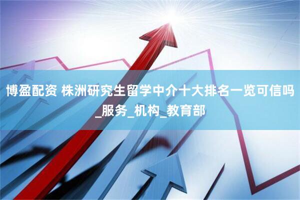 博盈配资 株洲研究生留学中介十大排名一览可信吗_服务_机构_教育部