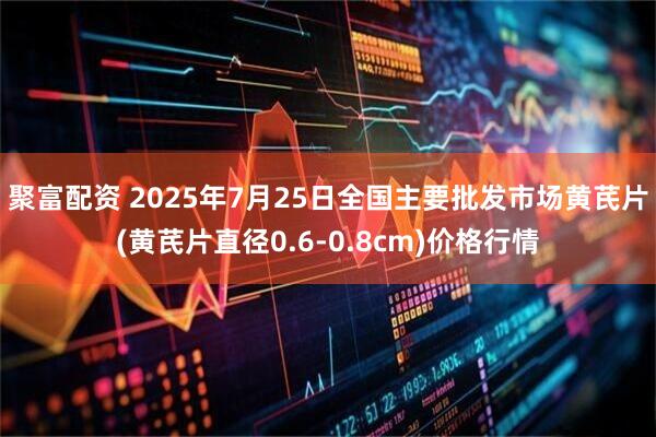 聚富配资 2025年7月25日全国主要批发市场黄芪片(黄芪片直径0.6-0.8cm)价格行情