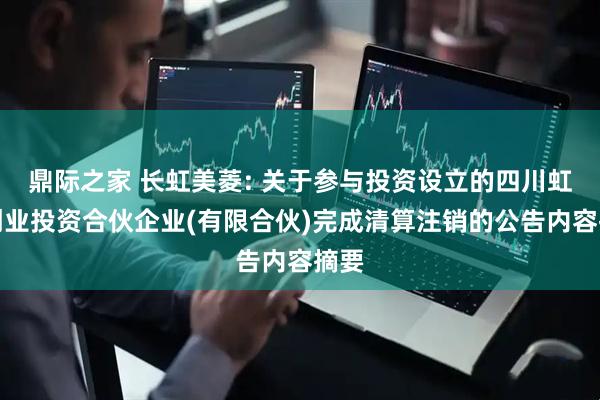 鼎际之家 长虹美菱: 关于参与投资设立的四川虹云创业投资合伙企业(有限合伙)完成清算注销的公告内容摘要