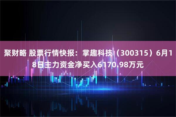 聚财略 股票行情快报：掌趣科技（300315）6月18日主力资金净买入6170.98万元