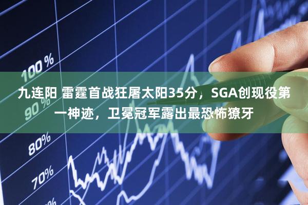 九连阳 雷霆首战狂屠太阳35分，SGA创现役第一神迹，卫冕冠军露出最恐怖獠牙